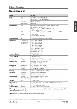 Page 4439
ENGLISH
Contact ViewSonic service team at: http://www.ViewSonic.com or call our service team: United States 1-800-688-6688, Can\
ada 1-866-463-4775
ViewSonic                                                                                                         VT2430
Other Information
Specifications
ModelVT2430
LCDType23.6” TFT Active Matrix RGB 
0.2715 (H) x 0.2715 (V) mm pixel
Color Filter
Glass surface
RGB vertical stripe 
Anti-Glare 
Input signalRGB
RF
Video
RGB analog (0.7/1.0 Vp-p, 75 ohms)...