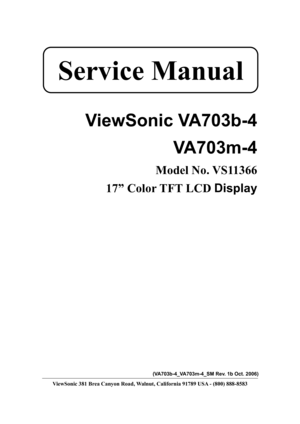 Page 1
 
 
ViewSonic VA703b-4  VA703m-4 
Model No. VS11366 
17” Color TFT LCD  Display 
 
 
 
 
 
 
 
 
 
 
 
 
 
 
 
 
 
 
 
(VA703b-4_VA703m-4_SM Rev. 1b Oct. 2006) 
ViewSonic 381 Brea Canyon Road, Walnut, California 91789 USA - (800) 888-8583 
Service Manual  