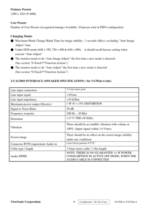 Page 12
ViewSonic Corporation 9  Confidential - Do Not Copy   VA703b-4_VA703m-4 
Primary Presets      
1280 x 1024 @ 60Hz 
 
User Presets 
Number of User Presets (recognized timings) Ava ilable: 10 presets total in FIFO configuration 
 
Changing Modes 
●  Maximum Mode Change Blank Time for image stab ility : 3 seconds (Max), excluding “Auto Image 
Adjust” time   
●  Under DOS mode (640 x 350, 720 x 400 & 640 x 400),    it should recall factory setting when 
execute “Auto Adjust”  
●  The monitor needs to do...