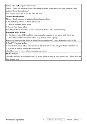 Page 19
ViewSonic Corporation 16  Confidential - Do Not Copy   VA703b-4_VA703m-4 
buttons (1), & (▼) again for 10 seconds 
Note 1:    Status bar indicating Power Button lock or  unlock is in progress and when complete it will 
indicate “Power Button Locked” 
Note 2: Power should only be lockable in the “On State” 
Memory Recall Actions 
Memory Recall action on the anal og and digital mode as below 
1. Set the factory defaults as shown in Section 4-7 
2. Clean all the mode setting buffer 
3. Execute Auto Image...