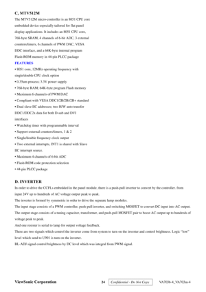 Page 27
ViewSonic Corporation 24  Confidential - Do Not Copy   VA703b-4_VA703m-4 
C, MTV512M 
The MTV512M micro-controller is an 8051 CPU core 
embedded device especially tailored for flat panel 
display applications. It includes an 8051 CPU core, 
768-byte SRAM, 4 channels of 6-bit ADC, 3 external 
counters/timers, 6 channels of PWM DAC, VESA 
DDC interface, and a 64K-byte internal program 
Flash-ROM memory in 44-pin PLCC package 
FEATURES 
• 8051 core, 12MHz operating frequency with 
single/double CPU clock...