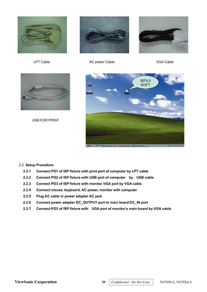 Page 32
LPT CableAC power Cable VGA Cable
USB FOR PRINT
ISP3.0  SOFT
 
2.2.  Setup Procedure  
2.2.1  Connect PO1 of ISP fixture with print port of computer by LPT cable 
2.2.2  Connect PO2 of ISP fixture with USB port of computer    by    USB cable 
2.2.3  Connect PO3 of ISP fixture with monitor VGA port by VGA cable 
2.2.4  Connect mouse, keyboard, AC power, monitor with computer 
2.2.5  Plug AC cable in power adapter AC jack   
2.2.6  Connect power adapter DC_OUTPUT port to main board DC_IN port 
2.2.7...