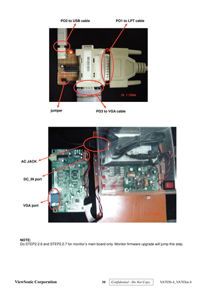 Page 33
PO2 to USB cablePO1 to LPT cable
PO3 to VGA cable
jumper
AC JACK DC_IN port
VGA port 
  NOTE: 
Do STEP2.2.6 and STEP2.2.7 for monitor’s main board only. Monitor firmware upgrade will jump this step. 
 
ViewSonic Corporation 30  Confidential - Do Not Copy   VA703b-4_VA703m-4  