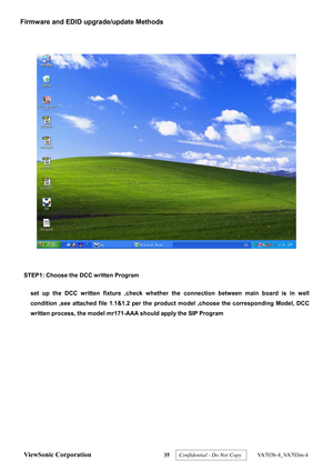 Page 38
 
 
STEP1: Choose the DCC written Program 
set up the DCC written fixture ,check whether the  connection between main board is in well 
condition ,see attached file 1.1&1.2 per the  product model ,choose the corresponding Model, DCC 
written process, the model mr171-AAA should apply the SIP Program 
ViewSonic Corporation 35  
Firmware and EDID upgrade/update Methods 
Confidential - Do Not Copy   VA703b-4_VA703m-4  