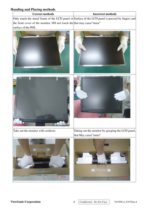 Page 5
ViewSonic Corporation 2  Confidential - Do Not Copy   VA703b-4_VA703m-4 
Handing and Placing methods  
Correct methods Incorrect methods 
Only touch the metal frame of the LCD panel or 
the front cover of the monitor, DO not touch the 
surface of the POL 
Surface of the LCD panel is pressed by fingers and 
that may cause”mura” 
  
 
 
Take out the monitor with cushions Taking out the monitor by grasping the LCD panel, 
that May cause”mura” 
   