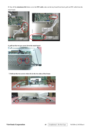 Page 46
ViewSonic Corporation 43 
 
5.  Tear off the aluminum foil  where cover the FFC cable, take out the key board from b ezel ,pull out FFC cable from the 
main board; 
 
 
6. pull out the two pcs screw form the main board 
 
 
 
 
 
 
 
 
 
 
7. Pull out the two screws where lie in the two sides of the frame 
 
 
Confidential - Do Not Copy   VA703b-4_VA703m-4  