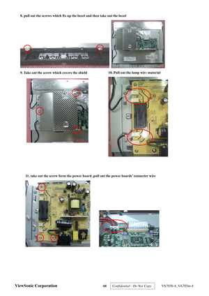 Page 47
ViewSonic Corporation 44 
 
8. pull out the screws which fix up the bezel and then take out the bezel   
 
 
9. Take out the screw which covers the shield   
 
10. Pull out the lamp wire material 
 
 
 
11. take out the screw form the power board ,pull out the power boards’ connecter wire     
       
 
Confidential - Do Not Copy   VA703b-4_VA703m-4  