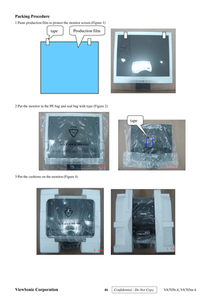 Page 49
ViewSonic Corporation 46 
Packing Procedure 
1 Paste production film to protect the monitor screen.(Figure 1) 
 
 
2 Put the monitor in the PE bag and seal bag with type (Figure 2) 
      
3 Put the cushions on the monitor.(Figure 4) 
 
     
tape 
Production film   tape 
Confidential - Do Not Copy   VA703b-4_VA703m-4  