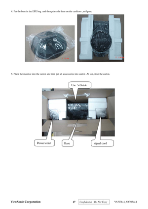 Page 50
ViewSonic Corporation 47 
 
4. Put the base in the EPE bag. and then,place  the base on the cushions ,as figure;             
   
 
 
5. Place the monitor into the carton and then put all  accessories into carton .At last,close the carton. 
 
 
Use ‘s Guide 
Base signal cord Power cord 
Confidential - Do Not Copy  VA703b-4_VA703m-4  