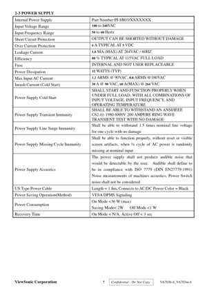 Page 10
ViewSonic Corporation 7  Confidential - Do Not Copy   VA703b-4_VA703m-4 
2-3 POWER SUPPLY 
Internal Power Supply  Part Number:PI-SB03/XXXXXXX  
Input Voltage Range 100 to 240VA C  
Input Frequency Range 50 to 60 Hertz 
Short Circuit Protection OUTPUT CAN BE SHORTED WITHOUT DAMAGE 
Over Current Protection 6 A T Y P I C A L AT 5 VDC 
Leakage Current 1.0 MA (MAX) AT 264VAC / 60HZ 
Efficiency 80 % TYPICAL AT 115VAC FULL LOAD 
Fuse  INTERNAL AND NOT USER REPLACEABLE 
Power Dissipation 32 WATTS (TYP) 
Max...