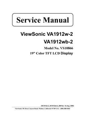 Page 1
 
 
ViewSonic VA1912w-2  VA1912wb-2 
Model No. VS10866 
19” Color TFT LCD  Display 
 
 
 
 
 
 
 
 
 
 
 
 
 
 
 
 
 
 
 
(VA1912w-2_VA1912wb-2_SM Rev. 1b Aug. 2006) 
ViewSonic 381 Brea Canyon Road, Walnut, California 91789 USA - (800) 888-8583 
Service Manual  