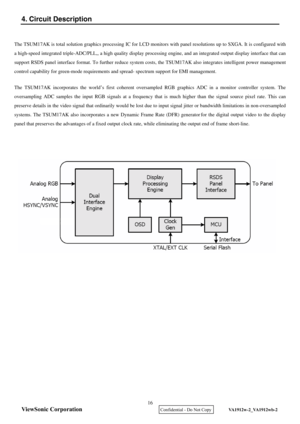 Page 19
ViewSonic Corporation
4. Circuit Description 
 
 
 
16 
    Confidential - Do Not Copy    VA1912w-2_VA1912wb-2 
 
The TSUM17AK is total solution graphics processing IC for LCD mon itors with panel resolutions up to SXGA. It is configured with 
a high-speed integrated triple-ADC/PLL,, a high quality display  processing engine, and an integrated output display interface that can 
support RSDS panel interface format. To further reduce system co sts, the TSUM17AK also integrates intelligent power management...
