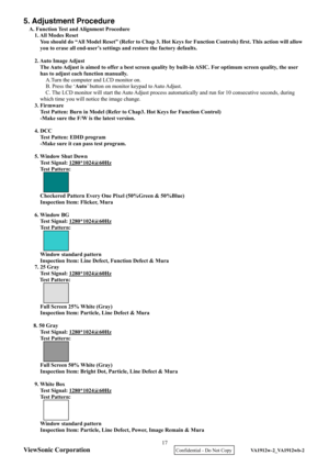 Page 20
ViewSonic Corporation
5. Adjustment Procedure 
A. Function Test and Alignment Procedure 1. All Modes Reset 
You should do “All Model Reset” (Refer to Chap 3. Hot Ke ys for Function Controls) first. This action will allow 
you to erase all end-user’s settings and restore the factory defaults. 
  2. Auto  Image Adjust   The Auto Adjust is aimed to offer a  best screen quality by built-in ASIC.  For optimum screen quality, the user 
has to adjust each function manually.  A.Turn the computer and LCD monitor...