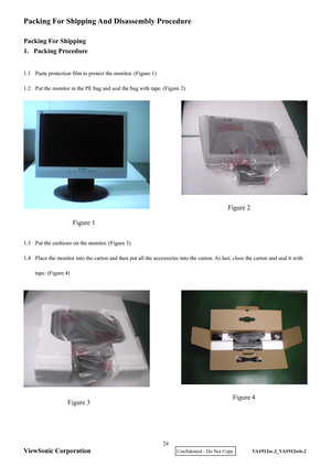 Page 27
ViewSonic Corporation
Packing For Shipping And Disassembly Procedure 
 
Packing For Shipping 
1. Packing Procedure 
 
1.1  Paste protection film to protect the monitor. (Figure 1) 
1.2  Put the monitor in the PE bag and seal the bag with tape. (Figure 2) 
 
 
 
 
 
 
 
 
 
 
 
 
 
 
1.3  Put the cushions on the monitor. (Figure 3) 
1.4  Place the monitor into the carton and then put all the accessories  into the carton. As last, close the carton and seal it with 
tape. (Figure 4)...