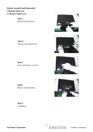 Page 28
Monitor Assembly and Disassembly   
1 Separate S
tand Assy  
1.1 Remove Stand Cover   
 
 
 
 
 
 
 
 
 
 
 
 
 
 
   
 
 
 
 
 
 
 
 
 
 
 
 
 
 
 
 
 
  Step 2 :
 
Remove the Stand  Cover. 
Step 5 :  
Completed.  
Step 3 :
 
Loose and remove 4 screws  Step 1 :
 
Remove the Seat Assy  
Step4 :  
Remove the Stand Assy  ViewSonic Corporation
25 
    Confidential - Do Not Copy   VA1912w-2_VA1912wb-2  