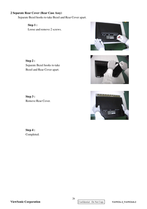 Page 29
2 Separate Rear Cover (Rear Case Assy)
 
     Separate Bezel hooks to take Bezel and Rear Cover apart.   
 
 
 
 
 
 
 
 
   
 
 
 
 
 
 
 
   
 
 
 
 
 
 
 
 
 
 
  Step 1 :
 
Loose and remove 2 screws.  
Step 2 :  
Separate Bezel hooks to take   
Beze l and Rear Cover apart.  
Step 3 :  
Remove Rear Cover.  
Step 4 :  
Completed.  ViewSonic Corporation
26 
    Confidential - Do Not Copy   VA1912w-2_VA1912wb-2  
