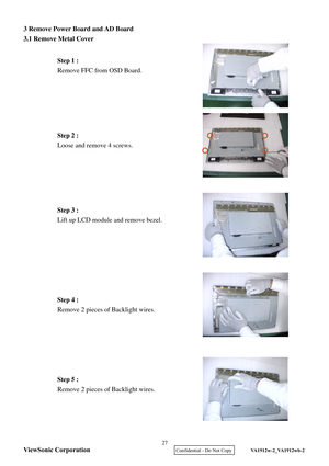 Page 30
3 Remove Power Board and 
AD Board 
3.1 Remove Metal Cover  
 
 
 
 
 
 
 
 
 
 
 
 
 
 
 
 
 
 
 
 
 
 
 
 
 
 
 
 
 
 
 
 
 
 
 
 
 
  Step 1 :
 
Remove FFC from OSD Board.  Step 2 :
 
Loose and remove 4 screws.  Step 4 :
 
Remove 2 pieces of Backlight wires.  
Step 3 :
 
Lift up LCD module and remove bezel.  
  Step 5 :
 
Remove 2 pieces of Backlight wires.  ViewSonic Corporation
27 
    Confidential - Do Not Copy   VA1912w-2_VA1912wb-2  