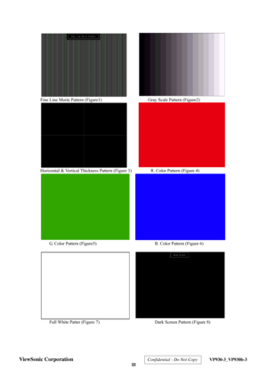 Page 25
 
 
Fine Line Morie Pattern (Figure1)       Gray Scale Pattern (Figure2) 
 
Horizontal & Vertical Thickness Pattern (Figure 3)              R. Color Pattern (Figure 4) 
 
G. Color Pattern (Figure5)                B. Color Pattern (Figure 6) 
 
 
Full White Patter (Figure 7)                Dark Screen Pattern (Figure 8) 
 
 
ViewSonic Corporation  Confidential - Do Not Copy  VP930-3_VP930b-3 
 22  