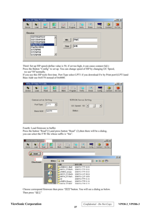 Page 30
 
  
Third: Set up ISP speed.(define value is 50, if set too high, it can cause connect fail.) 
Press the Button “Config” to set up. You can change speed of ISP by changing I2C Speed, 
 we use“50”normally. 
If you use this ISP tools first time. Port Type select LPT1 if you download f/w by Print port1(LPT1)and 
Base Addr use 0x0378 instead of 0x0000.   
 
  
Fourth: Load firmware to buffer. 
Press the button “Read”(1),and press button “Read” (2),then there will be a dialog,   
you can select the F/W file...