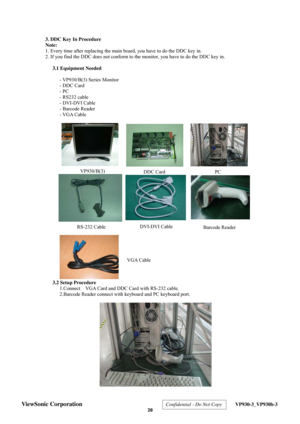 Page 32
  3. DDC Key In Procedure 
Note: 
1. Every time after replacing the main board, you have to do the DDC key in. 
2. If you find the DDC does not conform to the monitor, you have to do the DDC key in.  
3.1 Equipment Needed  
- VP930/B(3) Series Monitor 
- DDC Card 
- PC 
- RS232 cable 
- DVI-DVI Cable 
- Barcode Reader 
- VGA Cable 
 
 
 
 
 
 
 
 
 
 
 
 
 
 
 
 
 
 
 
 
 
 
 
 
 
 
 
 
3.2 Setup Procedure  
1.Connect    VGA Card and DDC Card with RS-232 cable. 
2.Barcode Reader connect with keyboard...