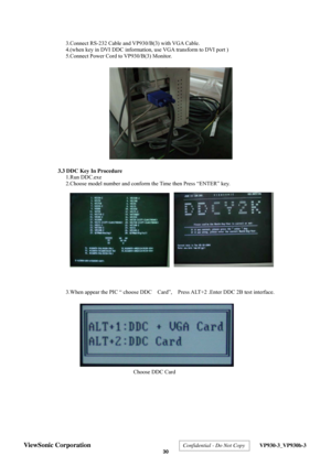 Page 33
 
3.Connect RS-232 Cable and VP930/B(3) with VGA Cable. 
4.(when key in DVI DDC information, use VGA transform to DVI port ) 
5.Connect Power Cord to VP930/B(3) Monitor. 
 
 
 
 
 
 
 
 
 
 
 
 
 
 
 
 
  3.3 DDC Key In Procedure  
1.Run DDC.exe 
2.Choose model number and conform the Time then Press “ENTER” key. 
 
 
 
 
 
 
 
 
 
 
 
 
 
 
 
  3.When appear the PIC “ choose DDC    Card”,    Press ALT+2 .Enter DDC 2B test interface. 
 
 
 
 
 
 
 
 
 
 
 
 
 
 
 
 
 
 
 
 
Choose DDC Card
ViewSonic...