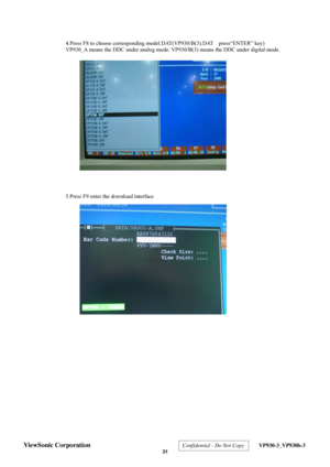 Page 34
 
4.Press F8 to choose corresponding model.DAT(VP930/B(3).DAT    press“ENTER” key) 
VP930_A means the DDC under analog mode. VP930/B(3) means the DDC under digital mode. 
 
 
 
 
 
 
 
 
 
 
 
 
 
 
 
 
 
 
 
 
 
 
5.Press F9 enter the download interface   
 
 
 
 
 
 
 
 
 
 
 
 
 
 
 
 
 
 
 
 
 
 
 
 
 
 
 
 
 
 
 
 
 
 
 
ViewSonic Corporation  Confidential - Do Not Copy  VP930-3_VP930b-3 
 31  