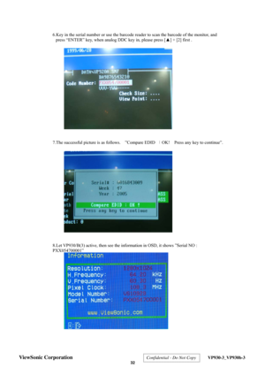 Page 35
 6.Key in the serial number or use the barcode r
eader to scan the barcode of the monitor, and 
press “ENTER” key, when analog DDC key in, please press [ ▲] + [2] first . 
 
 
 
 
 
 
 
 
 
 
 
 
 
 
 
 
 
 
 
7.The successful picture is as follows.    ”Compare EDID  ：OK!   Press any key to continue”. 
 
 
 
 
 
 
 
 
 
 
 
 
 
 
 
 
 
 
  8.Let VP930/B(3) active, then see the information in OSD, it shows ”Serial NO : 
PXX054700001” 
 
 
 
 
 
 
 
 
 
 
 
 
 
 
 
 
 
ViewSonic Corporation  Confidential...