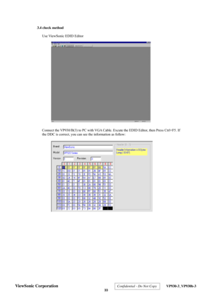 Page 36
 3.4 check method 
 
Use ViewSonic EDID Editor 
 
 
 
 
 
 
 
 
 
 
 
 
 
 
 
 
 
 
 
 
 
  Connect the VP930/B(3) to PC with VGA Cable. Excute the EDID Editor, then Press Ctrl+F5. If 
the DDC is correct, you can s ee the information as follow: 
 
 
 
 
 
 
 
 
 
 
 
 
 
 
 
 
 
 
 
ViewSonic Corporation  Confidential - Do Not Copy  VP930-3_VP930b-3 
 33  