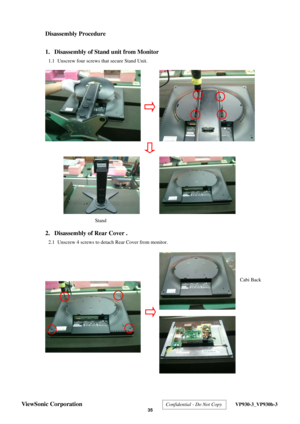 Page 38
 
Disassembly Procedure 
 
1.  Disassembly of Stand unit from Monitor 
1.1  Unscrew four screws that secure Stand Unit. 
 
 
 
 
 
 
 
 
 
 
 
 
 
 
 
 
 
 
2.  Disassembly of Rear Cover . 
2.1  Unscrew 4 screws to detach Rear Cover from monitor. 
 
 
 
 
 
 
 
 
 
 
 
 
 
 
 
 
Cabi Back
Stand 
ViewSonic Corporation  Confidential - Do Not Copy  VP930-3_VP930b-3 
 35  