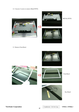 Page 40
 3.2  Unscrew 4 screws to remove Metal FITTG. 
 
 
 
 
 
  
 
  
 
 
 
 
 
 
  3.3  Remove Front Bezel. 
 
 
 
 
 
 
 
 
 
 
 
 
 
 
 
 
 
 
 
 
 
 
 
Front Bezel 
METAL,FITTG
 
Key Board 
ViewSonic Corporation  Confidential - Do Not Copy  VP930-3_VP930b-3 
 37  