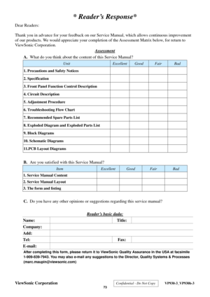 Page 76
ViewSonic Corporation Confidential - Do Not Copy  VP930-3_VP930b-3 
 73 
* Reader’s Response* 
Dear Readers: 
 
Thank you in advance for your feedback on our Servic e Manual, which allows continuous improvement 
of our products. We would appreciate your completion  of the Assessment Matrix below, for return to 
ViewSonic Corporation. 
Assessment
 
A.  What do you think about the cont ent of this Service Manual? 
Unit ExcellentGood Fair Bad 
1. Precautions and Safety Notices     
2. Specification     
3....