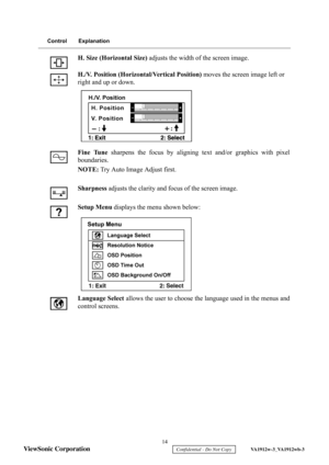 Page 17
 14 
ViewSonic Corporation 
    Confidential - Do Not Copy     VA1912w-3_VA1912wb-3 
Control Explanation
H. Size (Horizontal Size)  adjusts the width of the screen image.
H./V. Position (Horizontal/Vertical Position)  moves the screen image left or 
right and up or down.
Fine Tune  sharpens the focus by aligning text and/or graphics with pixel
boundaries.
NOTE:  Try Auto Image Adjust first.
Sharpness  adjusts the clarity and focus of the screen image.
Setup Menu  displays the menu shown below:
Language...