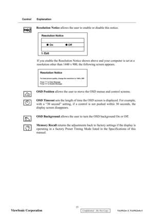 Page 18
 15 
ViewSonic Corporation 
    Confidential - Do Not Copy     VA1912w-3_VA1912wb-3 
Control Explanation
Resolution Notice  allows the user to enable or disable this notice.
If you enable the Resolution Notice shown above and your computer is set at a 
resolution other than 1440 x 900, the following screen appears.
OSD Position  allows the user to move the OSD menus and control screens.
OSD Timeout  sets the length of time the OSD screen is displayed. For example,
with a “30 second” setting, if a contro...