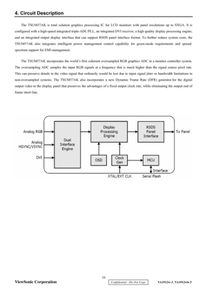 Page 19
 16 
ViewSonic Corporation 
    Confidential - Do Not Copy     VA1912w-3_VA1912wb-3 
4. Circuit Description 
The TSUM57AK is total solution graphics processing IC for  LCD monitors with panel resolutions up to SXGA. It is 
configured with a high-speed integrated triple-ADC/PLL, an integrated DVI receiver,  a high quality display processing engine, 
and an integrated output display interface that can support RSDS panel interf ace format. To further reduce system costs, the 
TSUM57AK also integrates...