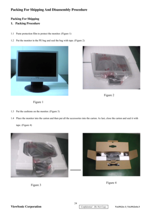 Page 27
 24 
ViewSonic Corporation 
    Confidential - Do Not Copy     VA1912w-3_VA1912wb-3 
Packing For Shipping And Disassembly Procedure 
 
Packing For Shipping 
1. Packing Procedure 
 
1.1  Paste protection film to protect the monitor. (Figure 1) 
1.2  Put the monitor in the PE bag and seal the bag with tape. (Figure 2) 
 
 
 
 
 
 
 
 
 
 
 
 
 
 
1.3  Put the cushions on the monitor. (Figure 3) 
1.4  Place the monitor into the carton and then put all the accessories  into the carton. As last, close the...