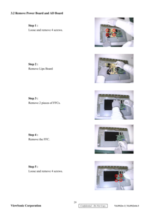 Page 32
3.2 Remove Power Board and AD Board
 
 
 
 
 
 
 
 
 
 
 
 
 
 
 
 
 
 
 
 
 
 
 
 
 
 
 
 
 
 
 
 
 
 
 
 
 
 
 
  Step 1 :
 
Loose and remov e 4 screws.  Step 2 :
 
Remove Lips Board   Step 3 :
 
Remove 2 pieces of FFCs.   Step 4 :
 
Remove the FFC.   
Step 5 :  
Loose and remove 4 screws.   29 
ViewSonic Corporation
     Confidential - Do Not Copy     VA1912w-3_VA1912wb-3  