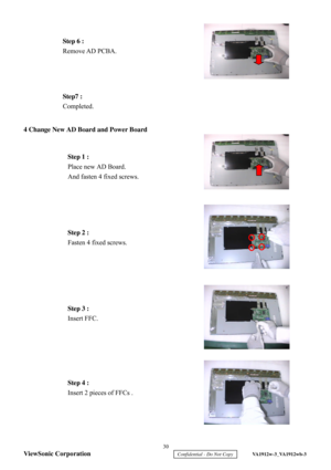 Page 33
 
 
 
 
 
 
 
 
 
 
4 Change New AD Board and Power Board
 
 
 
 
 
 
 
 
 
 
 
 
 
 
 
 
 
 
 
 
 
 
 
 
 
 
 
 
 
  Step 1 :
 
Place new AD Board.  
And fasten 4 fixed screws.  
Step 3 :   
Insert FFC.  
Step7 :
 
Completed.  
Step 4 :  
Insert  2 pieces of FFCs  .  
  Step 6
 : 
Remove AD PCBA.   Step 2 :
 
Fasten 4 fixed screws.   30 
ViewSonic Corporation
     Confidential - Do Not Copy     VA1912w-3_VA1912wb-3  