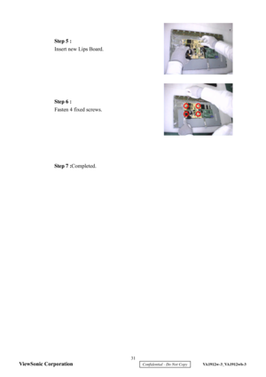 Page 34
 
 
 
 
 
 
 
 
 
 
 
 
 
 
 
 
 
 
 
 
 
 
 
Step 5 :
 
Insert new Lips Board .  Step 6 :
 
Fasten 4 fixed screws.  
Step 7 : Completed.  
  31 
ViewSonic Corporation
     Confidential - Do Not Copy     VA1912w-3_VA1912wb-3  