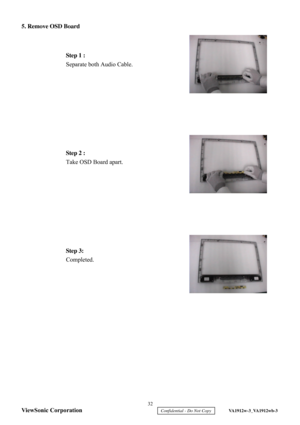 Page 35
5. Remove OSD Board
 
 
 
 
 
 
 
 
 
 
   
 
 
 
 
 
  Step 1 :
 
Separate both Audio Cable.  
 
Step 2 :  
Take OSD Board apart.  
Step 3:  
Completed.   32 
ViewSonic Corporation
     Confidential - Do Not Copy     VA1912w-3_VA1912wb-3  