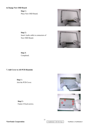 Page 36
6.Change New OSD Board
 
 
 
 
 
 
 
 
 
 
 
 
7.  Add Cover to AD PCB Heatsink  
 
 
 
 
 
 
  Step 1 :
 
Place New OSD Board.  
Step 2  : 
Insert Audio cable to connectors of 
New OSD Board.  
Step 1 :  
Join the PCB Cover.  
Step 2 :  
Fasten 4 fixed screws.  
Step 3:
 
Completed.  
  33 
ViewSonic Corporation
     Confidential - Do Not Copy     VA1912w-3_VA1912wb-3  