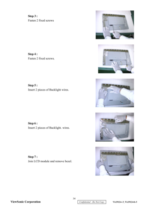 Page 37
 
 
 
 
 
 
 
 
 
 
 
 
 
 
 
 
 
 
Step 3 :
 
Fasten 2 fixed screws   Step 4 
: 
Fasten 2 fixed screws.   Step 5 :
 
Insert 2 pieces of Backlight wires.  
 
Step 6 :  
Insert 2 pieces of Backlight.  wires.   Step 7 :
 
Join  LCD module and remove bezel.  
  34 
ViewSonic Corporation
     Confidential - Do Not Copy     VA1912w-3_VA1912wb-3  