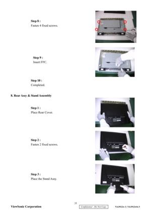 Page 38
 
 
 
 
 
 
 
 
 
8.
 Rear Assy & Stand Assembly  
 
 
 
 
 
 
 
 
 
  Step 10 :
 
Completed.  
Step 1 :  
Place Rear Cover.  
Step 2 :  
Fasten 2 fixed screws.   Step 3 :
 
Place the Stand Assy.   Fasten 4 fixed screws.
  Step 9 : 
 
Insert FFC.   35 
ViewSonic Corporation
     Confidential - Do Not Copy     VA1912w-3_VA1912wb-3 
Step 8 :  