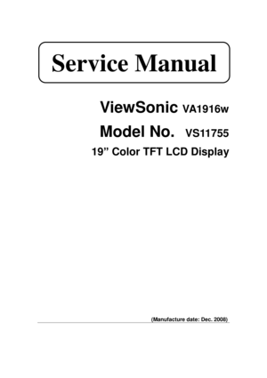 Page 1 
 
ViewSonic VA1916w 
Model No.  VS11755 
19” Color TFT LCD Display 
 
 
 
 
 
 
 
 
 
 
 
 
 
 
 
 
 
 
 
 
 
 
 
 
 
 
 
 
 
(Manufacture date: Dec. 2008) 
 Service Manual  