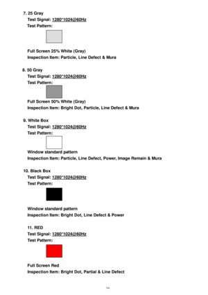 Page 15 16 7. 25 Gray 
Test Signal: 1280*1024@60Hz 
Test Pattern:  
 
 
 
Full Screen 25% White (Gray) 
Inspection Item: Particle, Line Defect & Mura 
 
8. 50 Gray 
Test Signal: 1280*1024@60Hz 
Test Pattern:  
 
 
Full Screen 50% White (Gray) 
Inspection Item: Bright Dot, Particle, Line Defect & Mura 
 
9. White Box 
Test Signal: 1280*1024@60Hz 
Test Pattern:  
 
 
Window standard pattern 
Inspection Item: Particle, Line Defect, Power, Image Remain & Mura 
 
10. Black Box 
Test Signal: 1280*1024@60Hz 
Test...