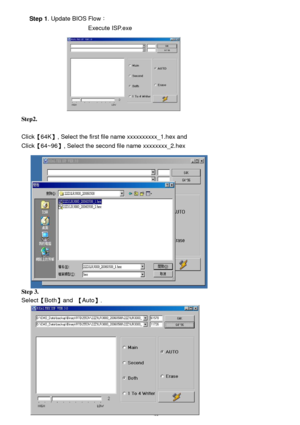 Page 19 20     Step 1. Update BIOS Flow： 
                         Execute ISP.exe  
 
 
 
 
 
 
 
 
 
Step2. 
 
Click【64K】, Select the first file name xxxxxxxxxx_1.hex and  
Click【64~96】, Select the second file name xxxxxxxx_2.hex  
 
 
 
 
 
 
 
 
 
 
 
 
 
 
 
Step 3. 
Select【Both】and 【Auto】.  
 
 
 
 
 
 
 
 
 
  