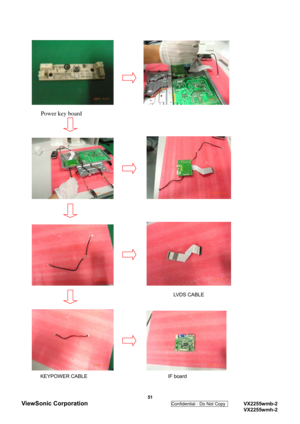 Page 54
           
   Power key board 
 
 
            
 
 
            
                                              
 LVDS CABLE 
 
            
  
 KEYPOWER CABLE                                IF board 
 51 
ViewSonic Corporation 
Confidential - Do Not Copy    VX2255wmb-2 
  VX2255wmh-2  