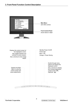 Page 11
3. Front Panel Function Control Description 
 
 8 
ViewSonic Corporation   
Confidential - Do Not Copy    VX2235wm-4 
Main Menu
with OSD controls
Front Control Panel
shown below in detail
Scrolls through menu 
options and adjusts the 
displayed control.
Also a shortcut to display 
the Contrast adjustment 
control screen (T) / 
OptiColor  ( S) 
Displays the control screen for
the highlighted control.
Also toggles between two
controls on some screens.
Also a shortcut to Auto Image Adjust.Standby Power...