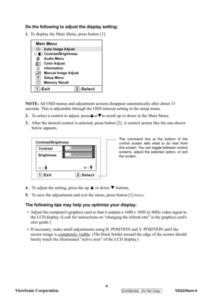 Page 12
 
 9 
ViewSonic Corporation   
Confidential - Do Not Copy    VX2235wm-4 
Do the following to adjust the display setting:
1. To display the Main Menu, press button [1].
NOTE:  All OSD menus and adjustment screens  disappear automatically after about 15 
seconds. This is adjustable through the  OSD timeout setting in the setup menu.
2. To select a control to adjust, press SorT to scroll up or down in the Main Menu.
3. After the desired control is se lected, press button [2]. A cont rol screen like the one...