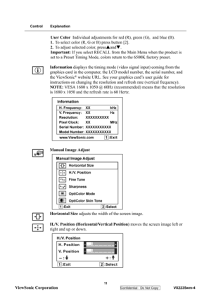 Page 14
 
 11 
ViewSonic Corporation   
Confidential - Do Not Copy    VX2235wm-4 
Control Explanation
User Color Individual adjustments for red (R), green (G),  and blue (B).
1. To select color (R, G or B) press button [2].
2. To adjust selected color, press Sand T.
Important: If you select RECALL from the Main Menu when the product is 
set to a Preset Timing Mode, colors  return to the 6500K factory preset.
Information  displays the timing mode (vid eo signal input) coming from the 
graphics card in the...