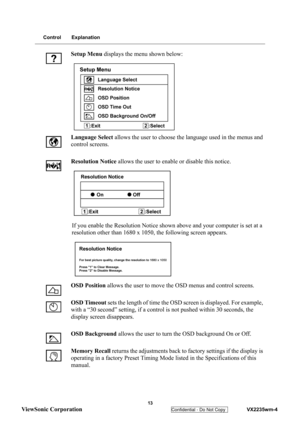 Page 16
 
 13 
ViewSonic Corporation   
Confidential - Do Not Copy    VX2235wm-4 
Control Explanation
Setup Menu displays the menu shown below:
Language  Select allows the user to choose th e language used in the menus and 
control screens.
Resolution Notice  allows the user to enable or disable this notice.
If you enable the Resolution Notice show n above and your computer is set at a 
resolution other than 1680 x 1050,  the following screen appears.
OSD Position  allows the user to move the OSD menus and...